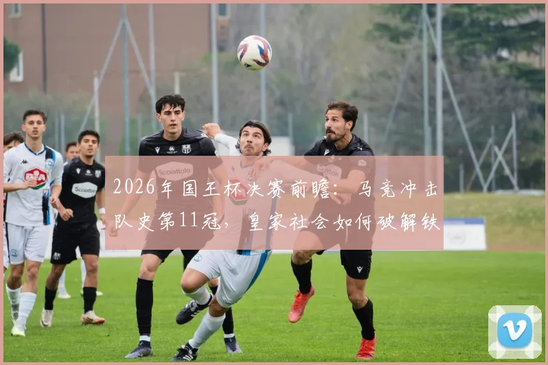 2026年国王杯决赛前瞻:马竞冲击队史第11冠,皇家社会如何破解铁血防守?