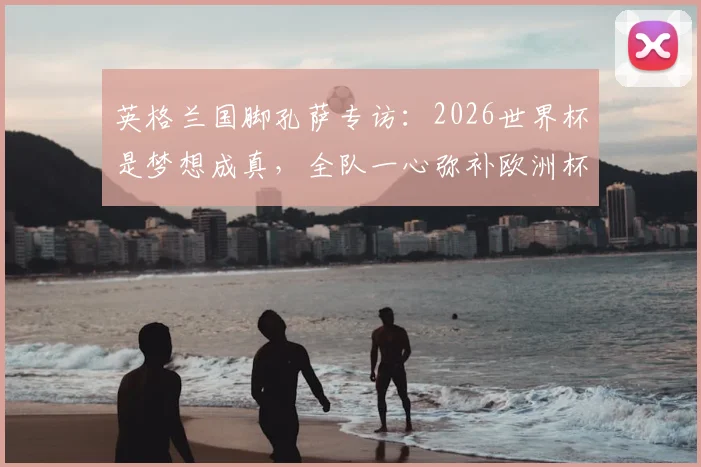 英格兰国脚孔萨专访：2026世界杯是梦想成真，全队一心弥补欧洲杯丢冠之憾