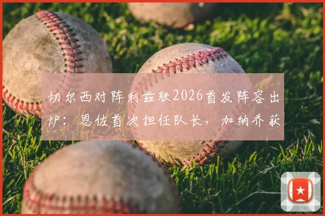 切尔西对阵利兹联2026首发阵容出炉：恩佐首次担任队长，加纳乔获得首发，帕尔默为何被安排替补？