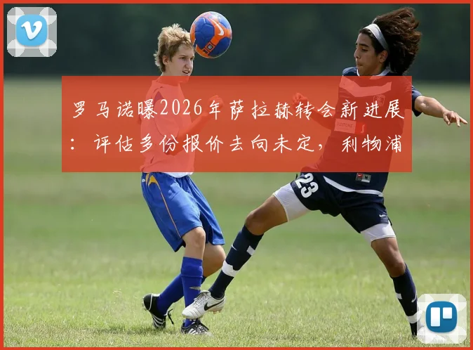 罗马诺曝2026年萨拉赫转会新进展：评估多份报价去向未定，利物浦巨星未来引发豪门争夺战