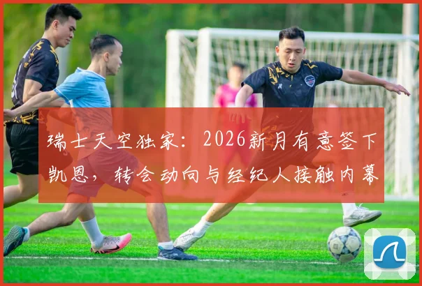 瑞士天空独家：2026新月有意签下凯恩，转会动向与经纪人接触内幕解读