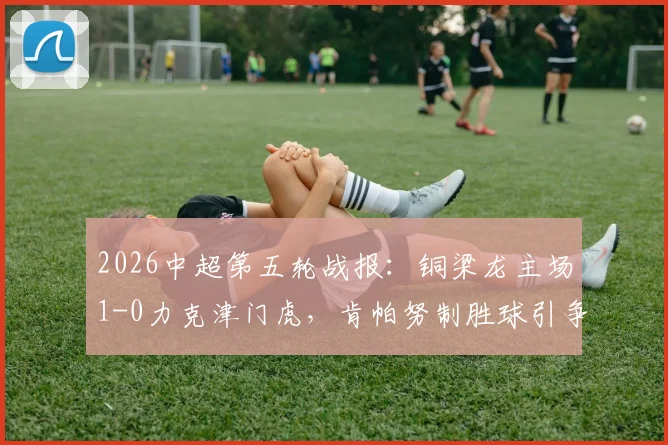 2026中超第五轮战报:铜梁龙主场1-0力克津门虎,肯帕努制胜球引争议,哈达斯补时绝平遭裁判吹罚无效