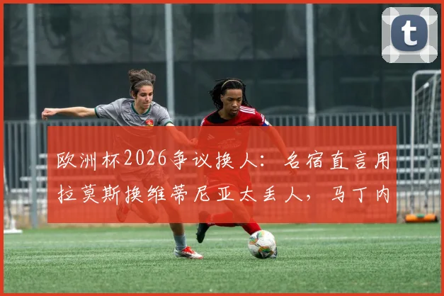 欧洲杯2026争议换人：名宿直言用拉莫斯换维蒂尼亚太丢人，马丁内斯不敢动C罗引发质疑
