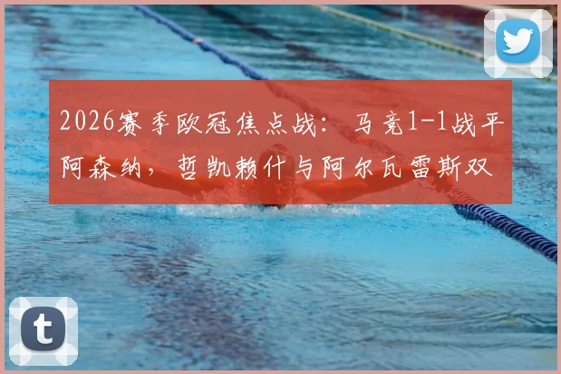 2026赛季欧冠焦点战:马竞1-1战平阿森纳,哲凯赖什与阿尔瓦雷斯双双点射建功,赛后复盘与技术统计一览