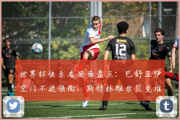 世界杯快乐名场面盘点:巴舒亚伊空门不进领衔,斯特林维尔贝克谁更“下饭”?2026年看谁接班