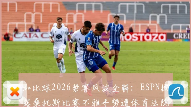 加比球2026禁赛风波全解：ESPN披露桑托斯比赛不雅手势遭体育法院处罚，球员上诉与俱乐部回应