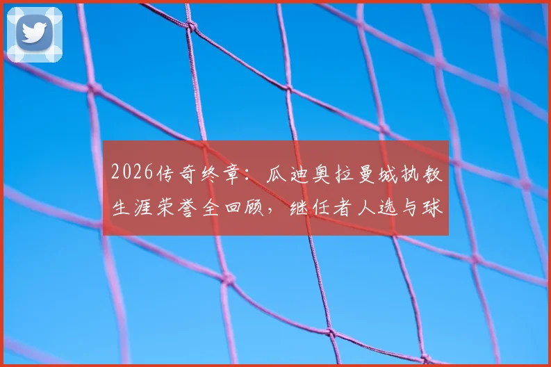 2026传奇终章：瓜迪奥拉曼城执教生涯荣誉全回顾，继任者人选与球队未来展望