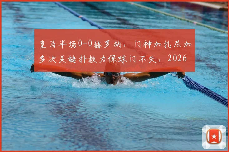 皇马半场0-0赫罗纳，门神加扎尼加多次关键扑救力保球门不失，2026赛季西甲焦点战分析
