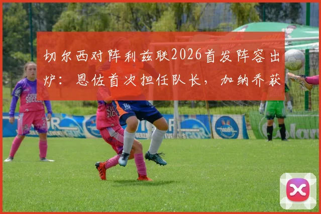 切尔西对阵利兹联2026首发阵容出炉:恩佐首次担任队长,加纳乔获得首发,帕尔默为何被安排替补?