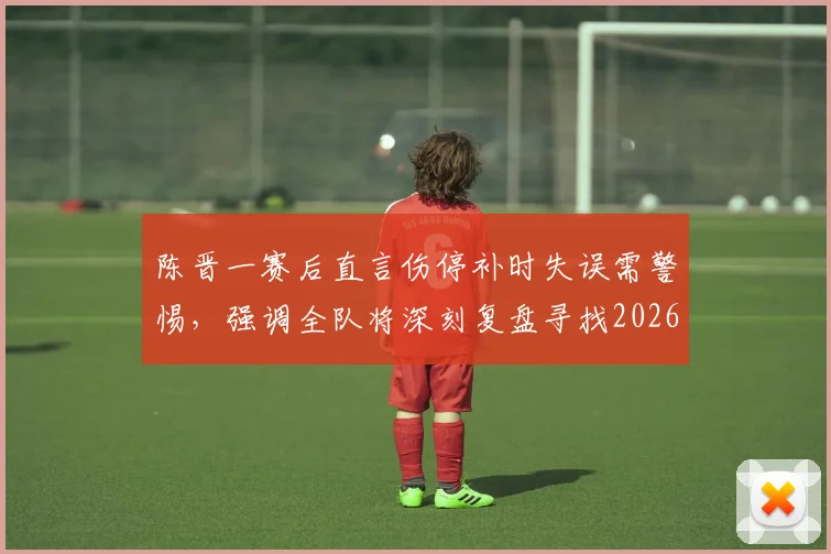 陈晋一赛后直言伤停补时失误需警惕，强调全队将深刻复盘寻找2026赛季突破口